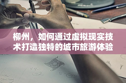 柳州，如何通过虚拟现实技术打造独特的城市旅游体验？