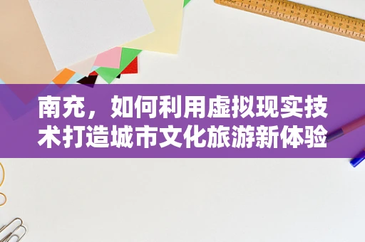 南充，如何利用虚拟现实技术打造城市文化旅游新体验？