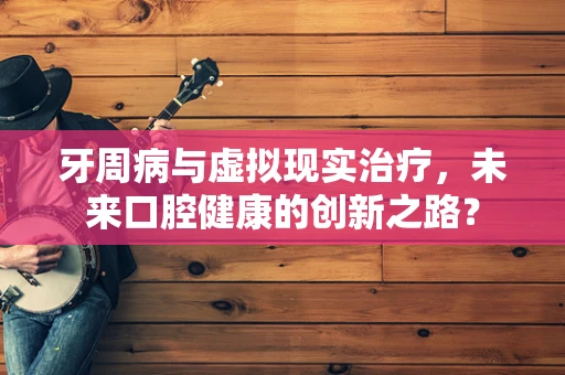 牙周病与虚拟现实治疗，未来口腔健康的创新之路？
