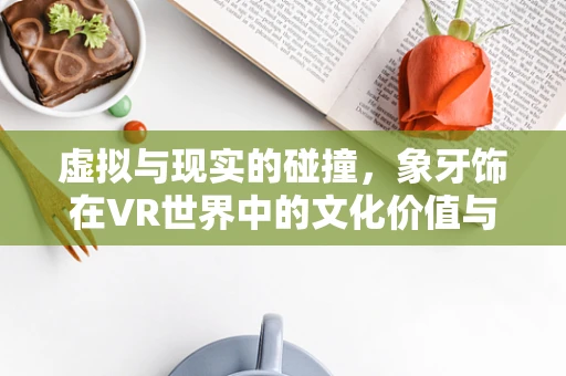 虚拟与现实的碰撞，象牙饰在VR世界中的文化价值与伦理考量