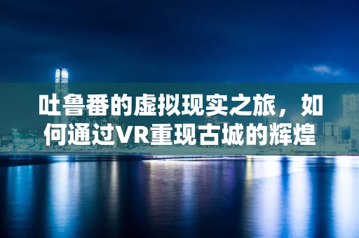 吐鲁番的虚拟现实之旅，如何通过VR重现古城的辉煌？