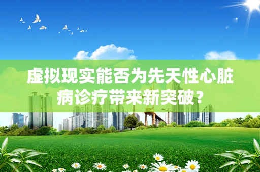 虚拟现实能否为先天性心脏病诊疗带来新突破？
