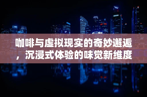 咖啡与虚拟现实的奇妙邂逅，沉浸式体验的味觉新维度