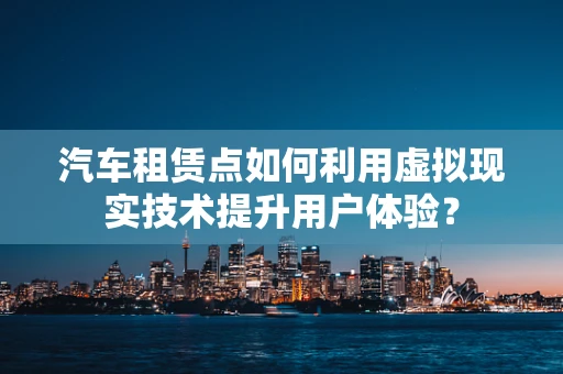 汽车租赁点如何利用虚拟现实技术提升用户体验？