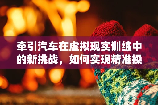 牵引汽车在虚拟现实训练中的新挑战，如何实现精准操控与反馈？
