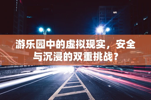游乐园中的虚拟现实，安全与沉浸的双重挑战？