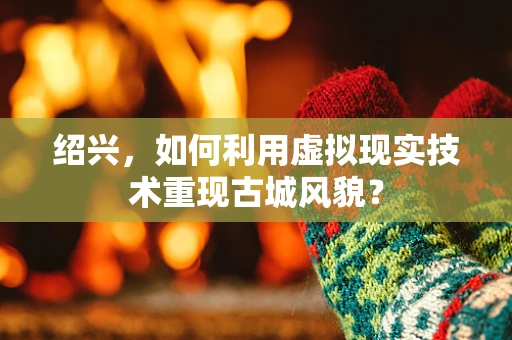 绍兴，如何利用虚拟现实技术重现古城风貌？
