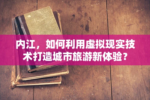 内江，如何利用虚拟现实技术打造城市旅游新体验？