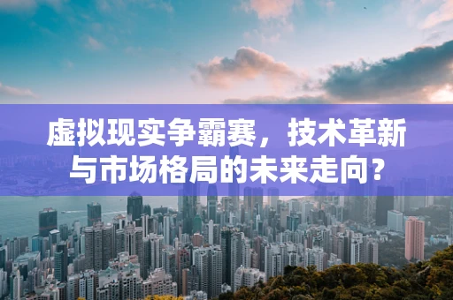 虚拟现实争霸赛，技术革新与市场格局的未来走向？
