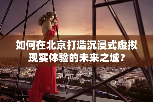 如何在北京打造沉浸式虚拟现实体验的未来之城？