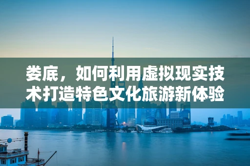 娄底，如何利用虚拟现实技术打造特色文化旅游新体验？