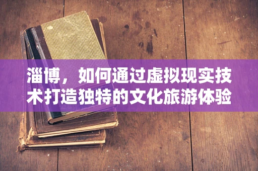 淄博，如何通过虚拟现实技术打造独特的文化旅游体验？
