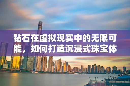 钻石在虚拟现实中的无限可能，如何打造沉浸式珠宝体验？