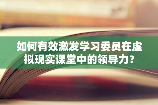 如何有效激发学习委员在虚拟现实课堂中的领导力？
