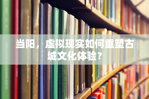 当阳，虚拟现实如何重塑古城文化体验？