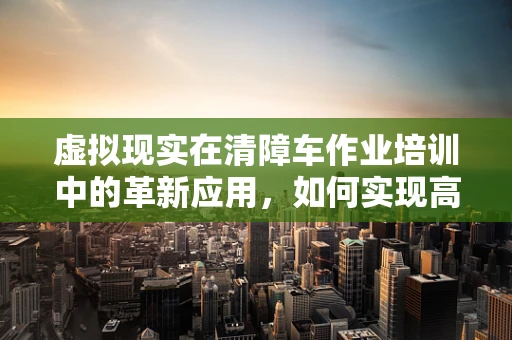 虚拟现实在清障车作业培训中的革新应用，如何实现高效、安全的学习体验？