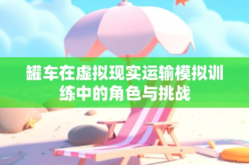 罐车在虚拟现实运输模拟训练中的角色与挑战