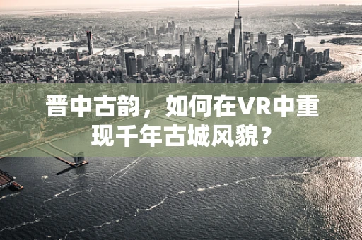 晋中古韵，如何在VR中重现千年古城风貌？