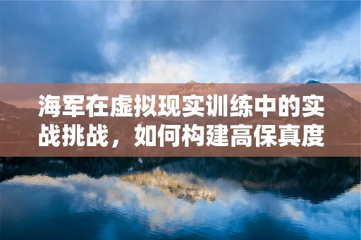海军在虚拟现实训练中的实战挑战，如何构建高保真度海战环境？