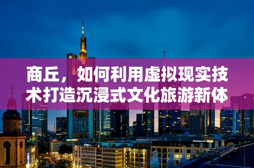 商丘，如何利用虚拟现实技术打造沉浸式文化旅游新体验？