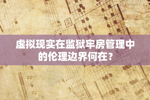 虚拟现实在监狱牢房管理中的伦理边界何在？