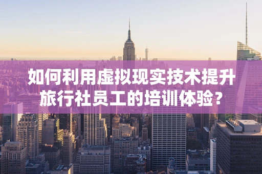 如何利用虚拟现实技术提升旅行社员工的培训体验？
