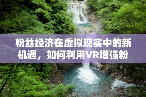 粉丝经济在虚拟现实中的新机遇，如何利用VR增强粉丝互动体验？