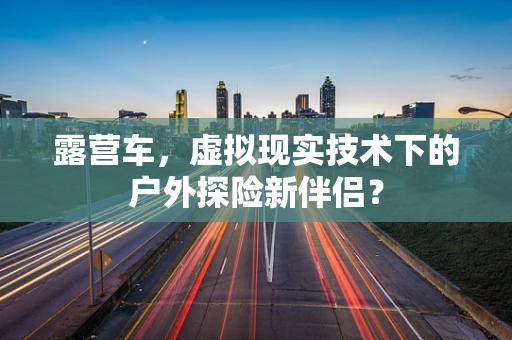 露营车，虚拟现实技术下的户外探险新伴侣？