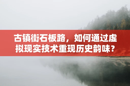 古镇街石板路，如何通过虚拟现实技术重现历史韵味？