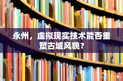永州，虚拟现实技术能否重塑古城风貌？