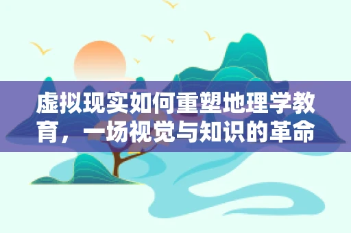 虚拟现实如何重塑地理学教育，一场视觉与知识的革命？