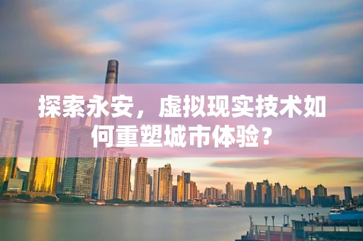 探索永安，虚拟现实技术如何重塑城市体验？