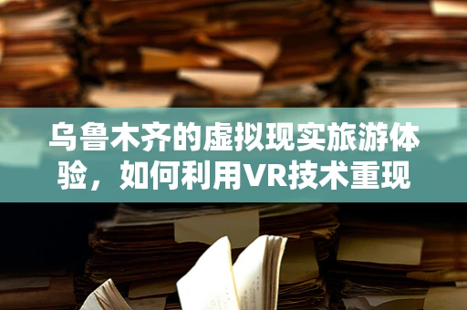 乌鲁木齐的虚拟现实旅游体验，如何利用VR技术重现天山美景？
