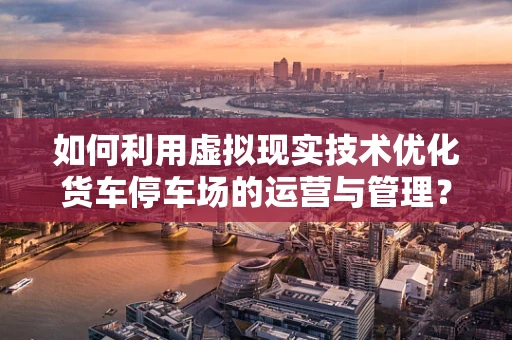 如何利用虚拟现实技术优化货车停车场的运营与管理？