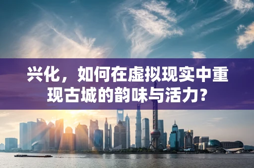 兴化，如何在虚拟现实中重现古城的韵味与活力？