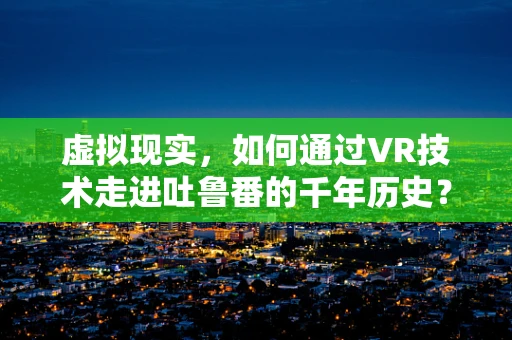虚拟现实，如何通过VR技术走进吐鲁番的千年历史？