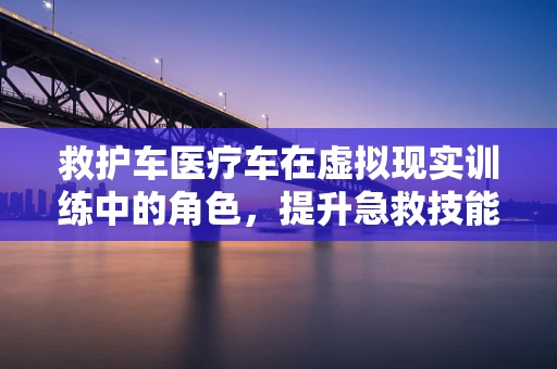 救护车医疗车在虚拟现实训练中的角色，提升急救技能的新途径？