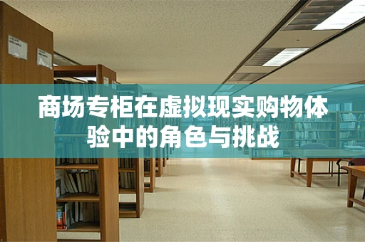 商场专柜在虚拟现实购物体验中的角色与挑战