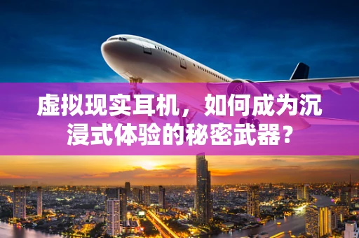 虚拟现实耳机，如何成为沉浸式体验的秘密武器？