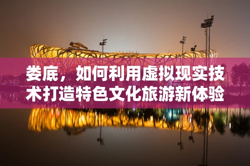 娄底，如何利用虚拟现实技术打造特色文化旅游新体验？