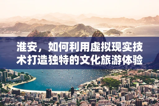 淮安，如何利用虚拟现实技术打造独特的文化旅游体验？