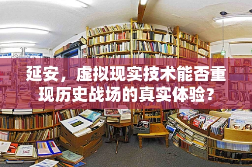 延安，虚拟现实技术能否重现历史战场的真实体验？