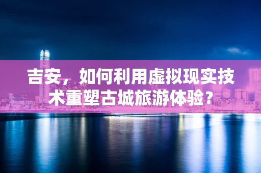 吉安，如何利用虚拟现实技术重塑古城旅游体验？