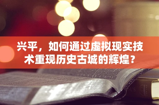 兴平，如何通过虚拟现实技术重现历史古城的辉煌？