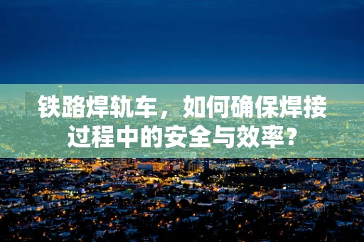 铁路焊轨车，如何确保焊接过程中的安全与效率？