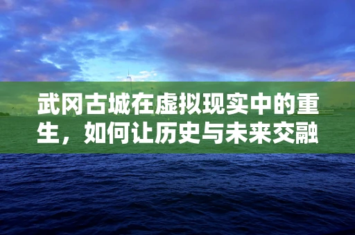 武冈古城在虚拟现实中的重生，如何让历史与未来交融？