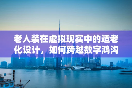老人装在虚拟现实中的适老化设计，如何跨越数字鸿沟？