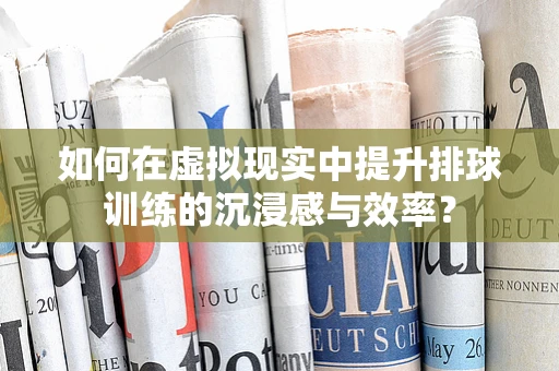 如何在虚拟现实中提升排球训练的沉浸感与效率？