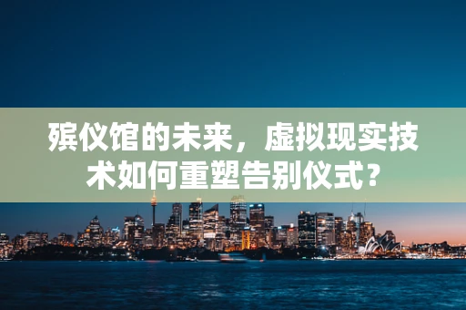 殡仪馆的未来，虚拟现实技术如何重塑告别仪式？