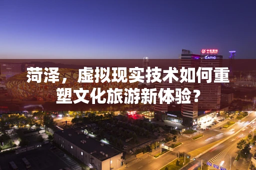 菏泽，虚拟现实技术如何重塑文化旅游新体验？